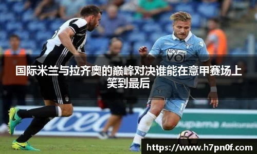 国际米兰与拉齐奥的巅峰对决谁能在意甲赛场上笑到最后